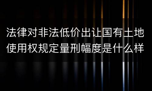法律对非法低价出让国有土地使用权规定量刑幅度是什么样