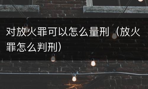 对放火罪可以怎么量刑（放火罪怎么判刑）