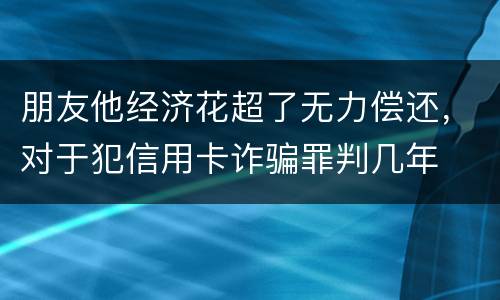 朋友他经济花超了无力偿还，对于犯信用卡诈骗罪判几年