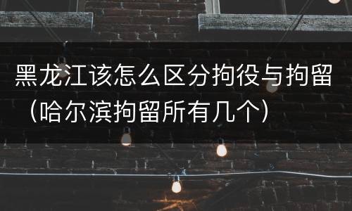 黑龙江该怎么区分拘役与拘留（哈尔滨拘留所有几个）