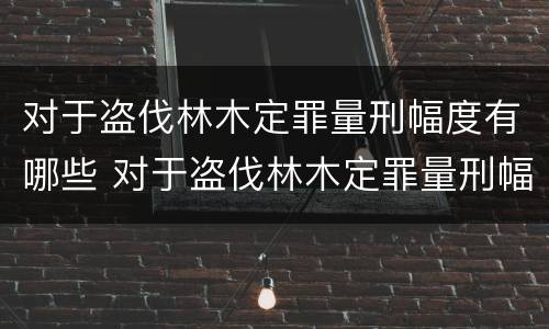 对于盗伐林木定罪量刑幅度有哪些 对于盗伐林木定罪量刑幅度有哪些要求