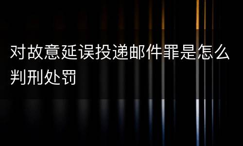 对故意延误投递邮件罪是怎么判刑处罚