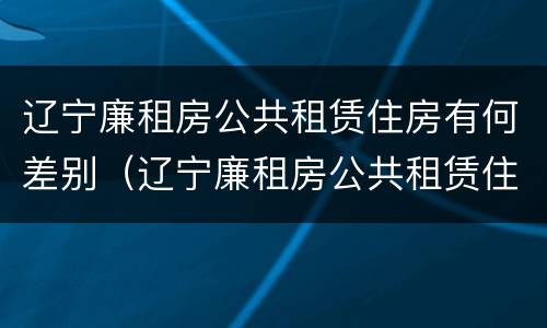 辽宁廉租房公共租赁住房有何差别（辽宁廉租房公共租赁住房有何差别和区别）