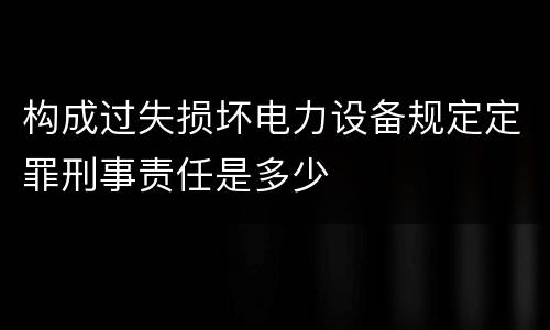 构成过失损坏电力设备规定定罪刑事责任是多少
