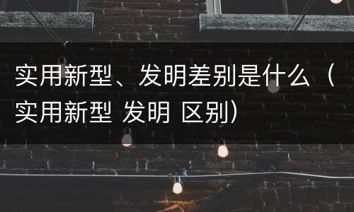实用新型、发明差别是什么（实用新型 发明 区别）