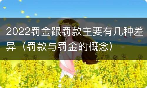 2022罚金跟罚款主要有几种差异（罚款与罚金的概念）