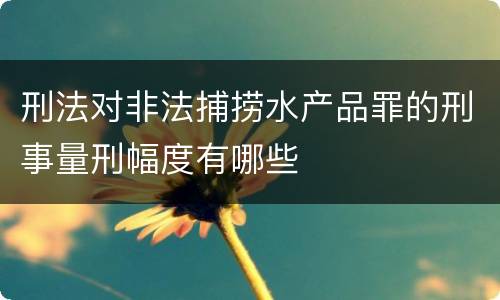 刑法对非法捕捞水产品罪的刑事量刑幅度有哪些