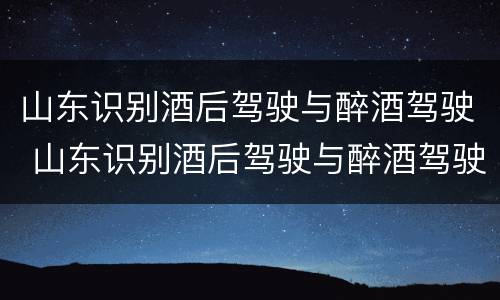 山东识别酒后驾驶与醉酒驾驶 山东识别酒后驾驶与醉酒驾驶的标准