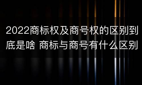 2022商标权及商号权的区别到底是啥 商标与商号有什么区别