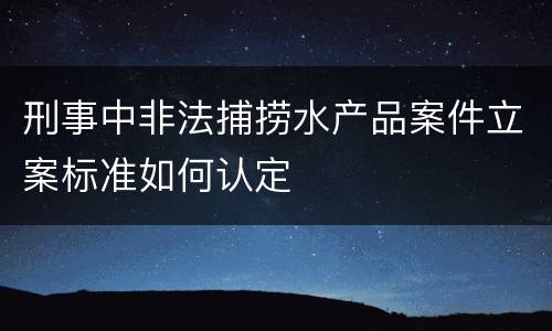 刑事中非法捕捞水产品案件立案标准如何认定