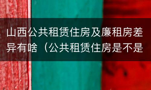 山西公共租赁住房及廉租房差异有啥（公共租赁住房是不是廉租房）