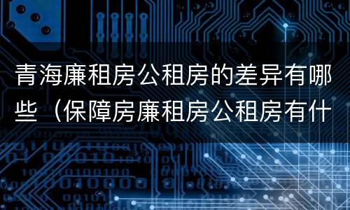 青海廉租房公租房的差异有哪些（保障房廉租房公租房有什么区别）
