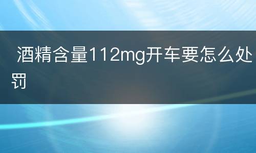  酒精含量112mg开车要怎么处罚