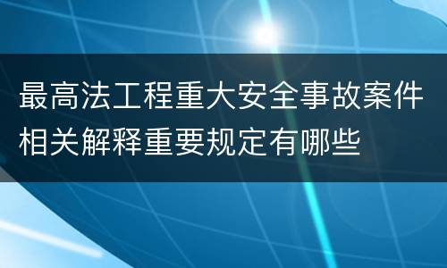 最高法工程重大安全事故案件相关解释重要规定有哪些