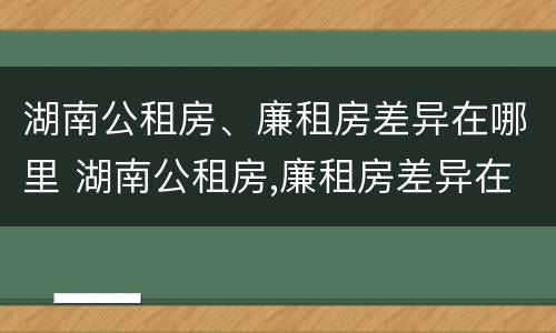 湖南公租房、廉租房差异在哪里 湖南公租房,廉租房差异在哪里查询