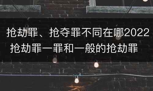 抢劫罪、抢夺罪不同在哪2022 抢劫罪一罪和一般的抢劫罪