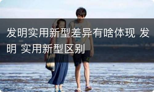 发明实用新型差异有啥体现 发明 实用新型区别