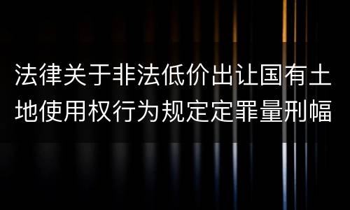 法律关于非法低价出让国有土地使用权行为规定定罪量刑幅度有哪些