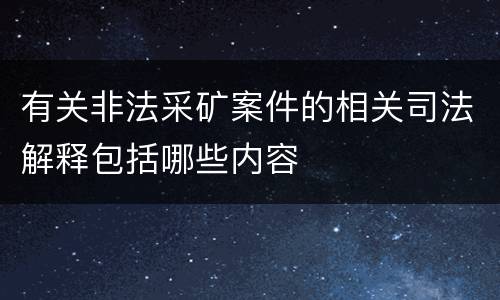 有关非法采矿案件的相关司法解释包括哪些内容