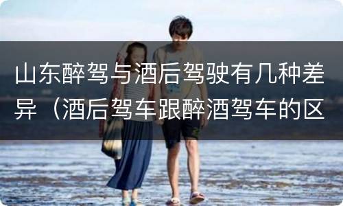 山东醉驾与酒后驾驶有几种差异（酒后驾车跟醉酒驾车的区别）