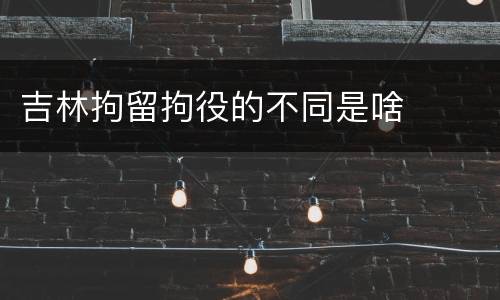 吉林拘留拘役的不同是啥