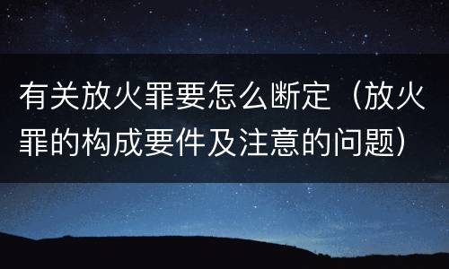 有关放火罪要怎么断定（放火罪的构成要件及注意的问题）