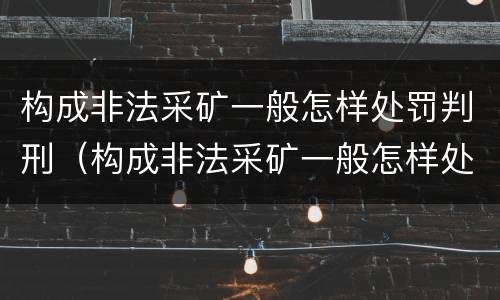 构成非法采矿一般怎样处罚判刑（构成非法采矿一般怎样处罚判刑多久）
