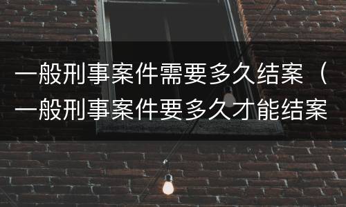 一般刑事案件需要多久结案（一般刑事案件要多久才能结案）