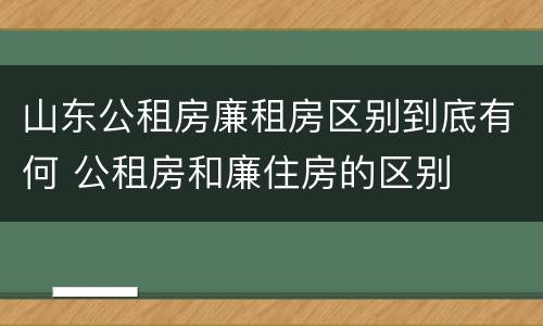 山东公租房廉租房区别到底有何 公租房和廉住房的区别