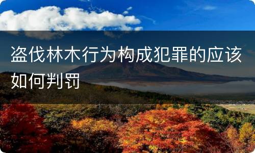 盗伐林木行为构成犯罪的应该如何判罚