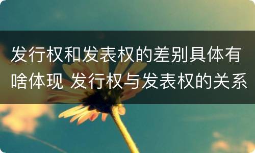 发行权和发表权的差别具体有啥体现 发行权与发表权的关系