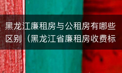 黑龙江廉租房与公租房有哪些区别（黑龙江省廉租房收费标准是多少）