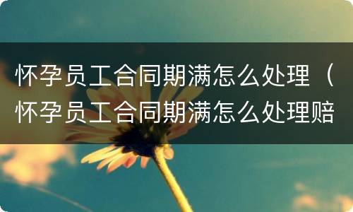 怀孕员工合同期满怎么处理（怀孕员工合同期满怎么处理赔偿）