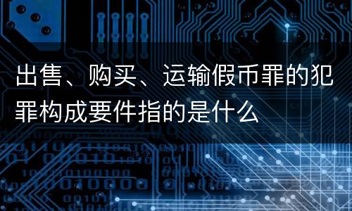 出售、购买、运输假币罪的犯罪构成要件指的是什么