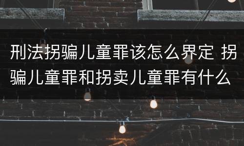 刑法拐骗儿童罪该怎么界定 拐骗儿童罪和拐卖儿童罪有什么区别