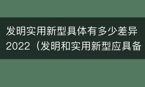 发明实用新型具体有多少差异2022（发明和实用新型应具备的条件）