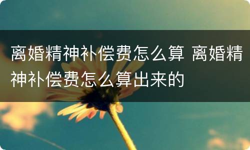 离婚精神补偿费怎么算 离婚精神补偿费怎么算出来的