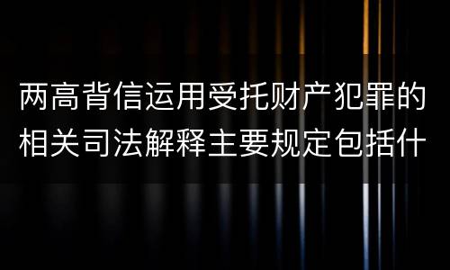 两高背信运用受托财产犯罪的相关司法解释主要规定包括什么