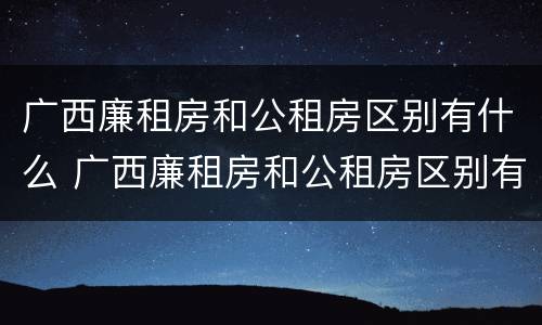 广西廉租房和公租房区别有什么 广西廉租房和公租房区别有什么区别呢