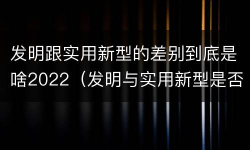 发明跟实用新型的差别到底是啥2022（发明与实用新型是否具有实用性）