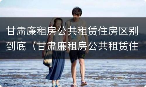 甘肃廉租房公共租赁住房区别到底（甘肃廉租房公共租赁住房区别到底多大）