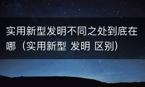 实用新型发明不同之处到底在哪（实用新型 发明 区别）