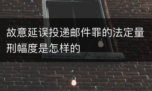 故意延误投递邮件罪的法定量刑幅度是怎样的