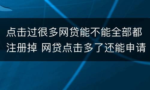 点击过很多网贷能不能全部都注册掉 网贷点击多了还能申请贷款吗