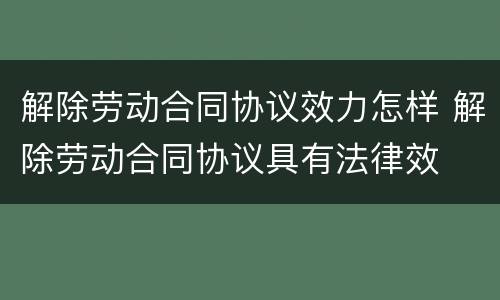 解除劳动合同协议效力怎样 解除劳动合同协议具有法律效