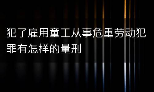 犯了雇用童工从事危重劳动犯罪有怎样的量刑