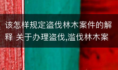 该怎样规定盗伐林木案件的解释 关于办理盗伐,滥伐林木案件应用法律的几个问题的解释