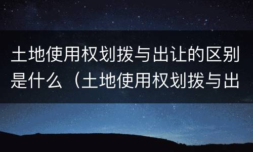 土地使用权划拨与出让的区别是什么（土地使用权划拨与出让的区别是什么意思）