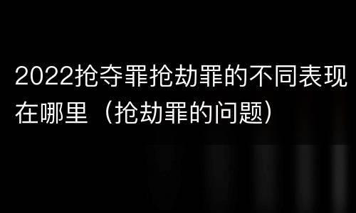 2022抢夺罪抢劫罪的不同表现在哪里（抢劫罪的问题）