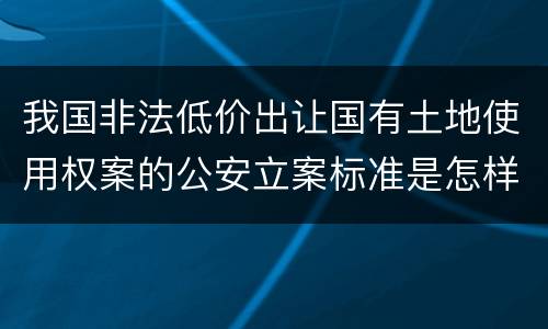 我国非法低价出让国有土地使用权案的公安立案标准是怎样的